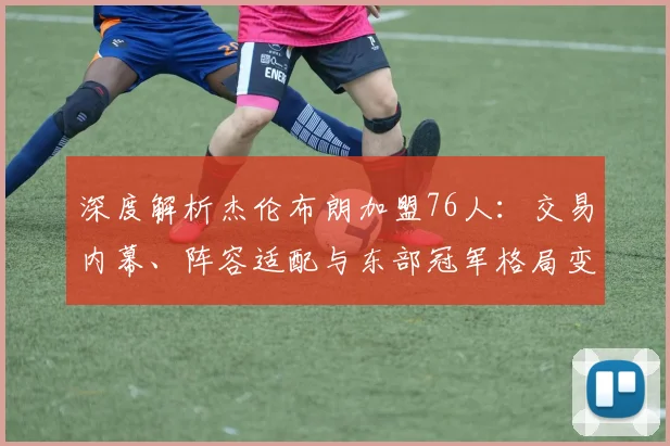 深度解析杰伦布朗加盟76人:交易内幕、阵容适配与东部冠军格局变动