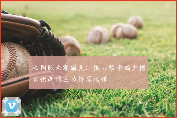 法国队大赛前兆:换人频率减少揭示德尚的主力阵容构想