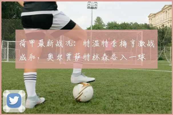 荷甲最新战况:特温特奈梅亨激战成和,奥尔贾萨特林森各入一球