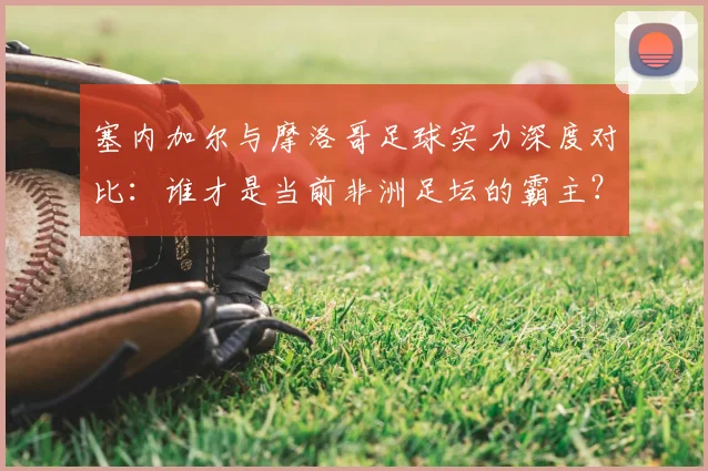 塞内加尔与摩洛哥足球实力深度对比：谁才是当前非洲足坛的霸主？