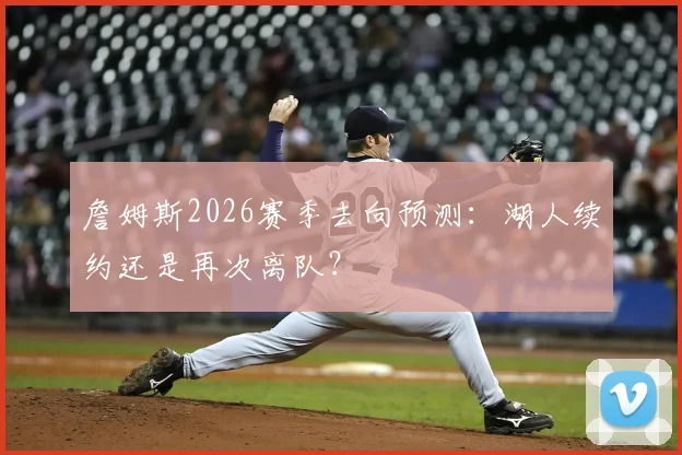 詹姆斯2026赛季去向预测：湖人续约还是再次离队？