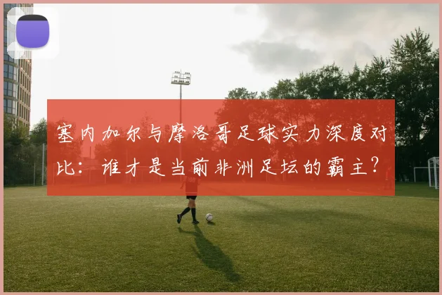 塞内加尔与摩洛哥足球实力深度对比：谁才是当前非洲足坛的霸主？