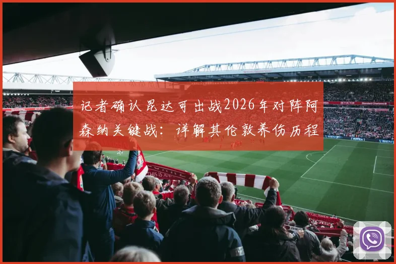 记者确认昆达可出战2026年对阵阿森纳关键战：详解其伦敦养伤历程与英超适应准备
