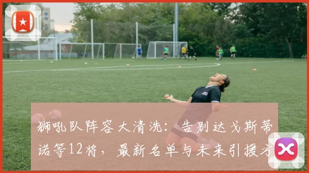 狮吼队阵容大清洗:告别达戈斯蒂诺等12将,最新名单与未来引援方向解析