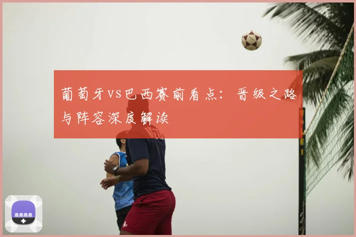 葡萄牙vs巴西赛前看点:晋级之路与阵容深度解读