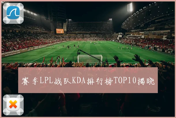 赛季LPL战队KDA排行榜TOP10揭晓
