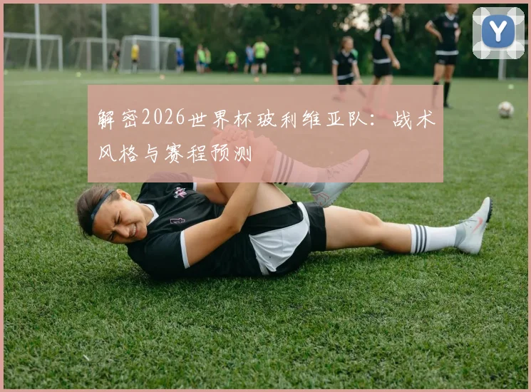 解密2026世界杯玻利维亚队:战术风格与赛程预测