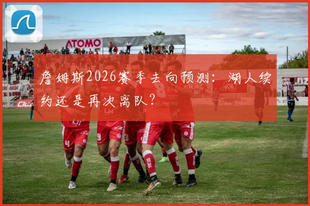 詹姆斯2026赛季去向预测：湖人续约还是再次离队？