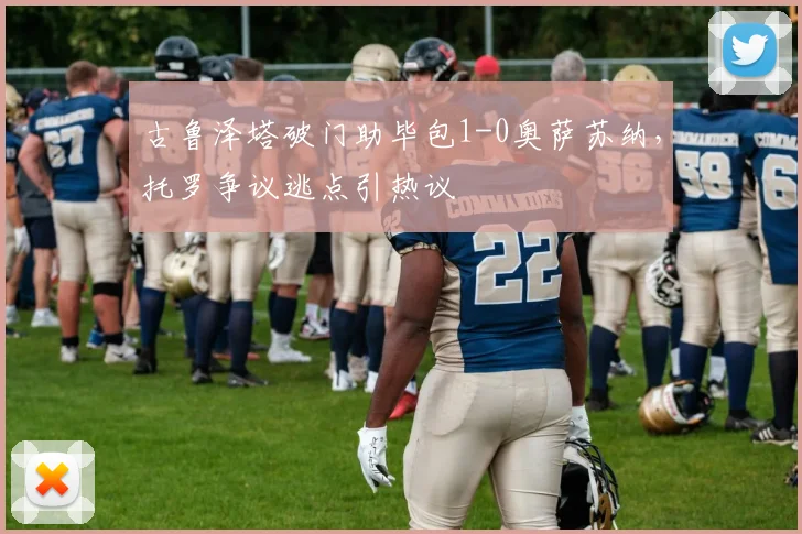 古鲁泽塔破门助毕包1-0奥萨苏纳，托罗争议逃点引热议