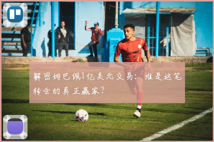 解密姆巴佩1亿美元交易：谁是这笔转会的真正赢家？