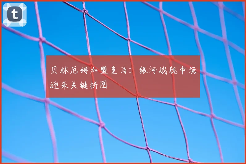 贝林厄姆加盟皇马:银河战舰中场迎来关键拼图