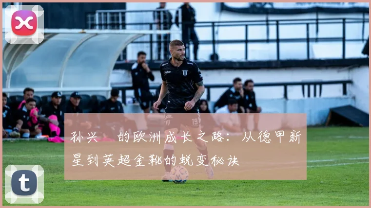 孙兴慜的欧洲成长之路：从德甲新星到英超金靴的蜕变秘诀