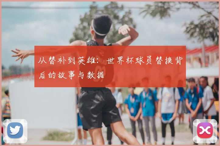 从替补到英雄:世界杯球员替换背后的故事与数据