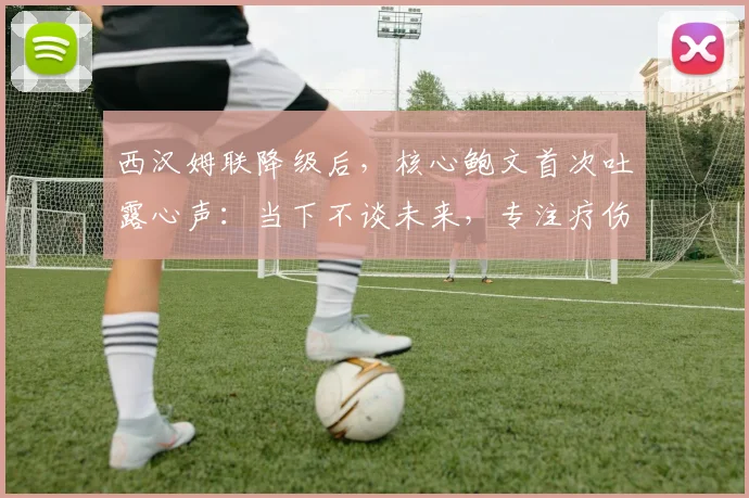 西汉姆联降级后，核心鲍文首次吐露心声：当下不谈未来，专注疗伤与重建